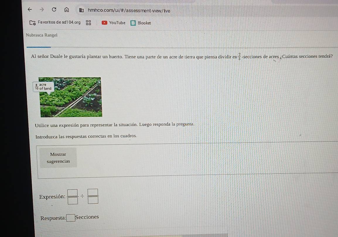 Fa voritos de sd104.org YouTube Blooket
Nubrasca Rangel
Al señor Duale le gustaría plantar un huerto. Tiene una parte de un acre de tierra que piensa dividir en  2/5  -secciones de acres ¿Cuántas secciones tendrá?
Utilice una expresión para representar la situación. Luego responda la pregunta.
Introduzca las respuestas correctas en los cuadros.
Mostrar
sugerencias
Expresión:  □ /□  /  □ /□  
Respuesta: :□ Secciones