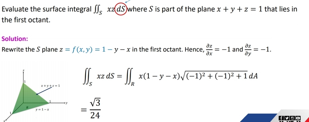 Evaluate the surface integral ∈t ∈t _Sxz(dS where S is part of the plane x+y+z=1 that lies in
the first octant.
Solution:
Rewrite the S plane z=f(x,y)=1-y-x in the first octant. Hence,  partial z/partial x =-1 and  partial z/partial y =-1.
∈t ∈t _SxzdS=∈t ∈t _Rx(1-y-x)sqrt((-1)^2)+(-1)^2+1dA
= sqrt(3)/24 
fyoo