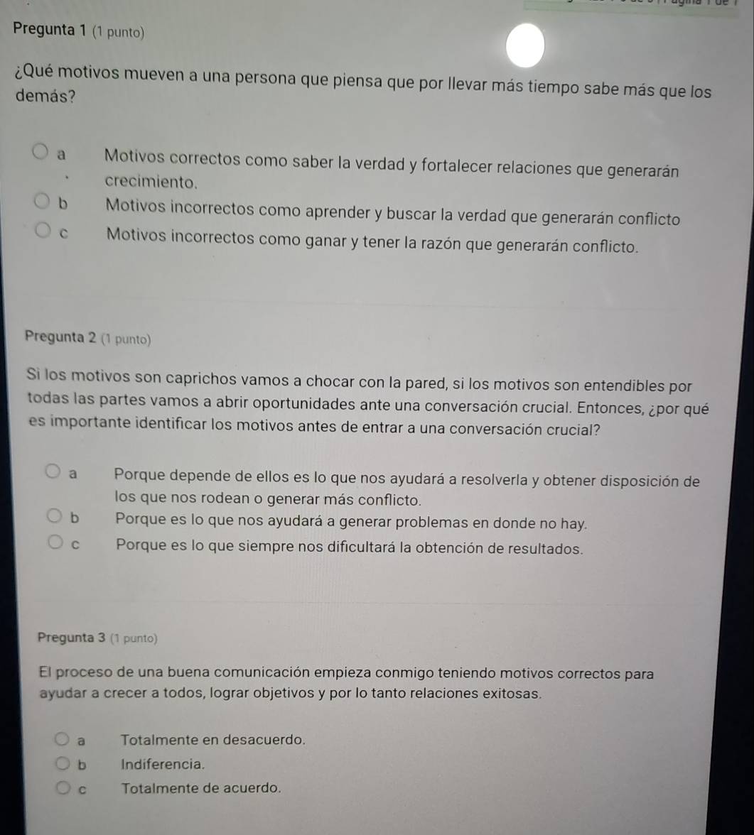 Pregunta 1 (1 punto)
¿Qué motivos mueven a una persona que piensa que por llevar más tiempo sabe más que los
demás?
a Motivos correctos como saber la verdad y fortalecer relaciones que generarán
crecimiento.
b Motivos incorrectos como aprender y buscar la verdad que generarán conflicto
C Motivos incorrectos como ganar y tener la razón que generarán conflicto.
Pregunta 2 (1 punto)
Si los motivos son caprichos vamos a chocar con la pared, si los motivos son entendibles por
todas las partes vamos a abrir oportunidades ante una conversación crucial. Entonces, ¿por qué
es importante identificar los motivos antes de entrar a una conversación crucial?
a Porque depende de ellos es lo que nos ayudará a resolverla y obtener disposición de
los que nos rodean o generar más conflicto.
b Porque es lo que nos ayudará a generar problemas en donde no hay.
C Porque es lo que siempre nos dificultará la obtención de resultados.
Pregunta 3 (1 punto)
El proceso de una buena comunicación empieza conmigo teniendo motivos correctos para
ayudar a crecer a todos, lograr objetivos y por lo tanto relaciones exitosas.
a Totalmente en desacuerdo.
b Indiferencia.
C Totalmente de acuerdo.