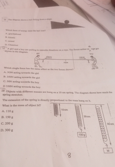 The diagram shows a ball falling down a slope
Which form of energy does the ball lose?
A. gravitational
B. kinstle
C. sound
D. Chemical
a
12'' A girl and a boy are pulling in opposits directions on a rope. The forees acting on rope gre
shown in the dingram.
girl boy
200 N 15DN
rope
Which single force has the same effect as the two forces shown?
A. 5ON acting towards the girl
B. 350N acting towards the girl
C. 50N acting towards the boy
D 350N acting towards the boy
18 Objects with different masses are hung on a 10 cm spring. The diagram shows how much the
spring stretches.
The extension of the spring is directly proportional to the mass hung on it.
What is the mass of object M?
A. 110 g 10 cm
B. 150 g
20 cm
C. 200 g 30 cm
D. 300 g
100g
M