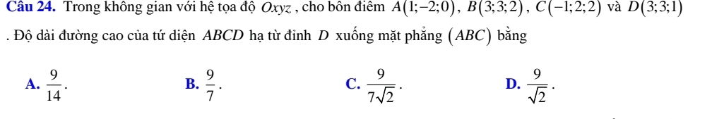 Trong không gian với hệ tọa độ Oxyz , cho bôn điểm A(1;-2;0), B(3;3;2), C(-1;2;2) và D(3;3;1). Độ dài đường cao của tứ diện ABCD hạ từ đỉnh D xuống mặt phẳng (ABC) bằng
A.  9/14 .  9/7 .  9/7sqrt(2) .  9/sqrt(2) . 
B.
C.
D.