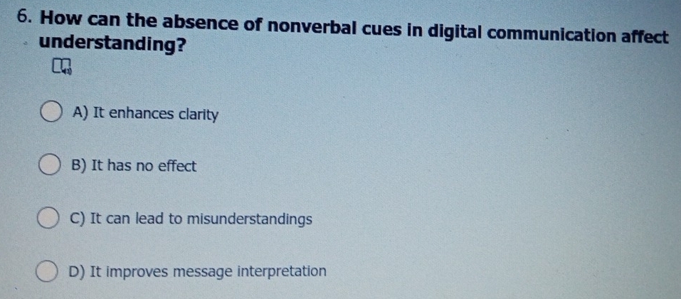 How can the absence of nonverbal cues in digital communication affect
understanding?
A) It enhances clarity
B) It has no effect
C) It can lead to misunderstandings
D) It improves message interpretation