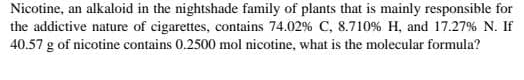 Nicotine, an alkaloid in the nightshade family of plants that is mainly responsible for 
the addictive nature of cigarettes, contains 74.02% C, 8.710% H, and 17.27% N. If
40.57 g of nicotine contains 0.2500 mol nicotine, what is the molecular formula?