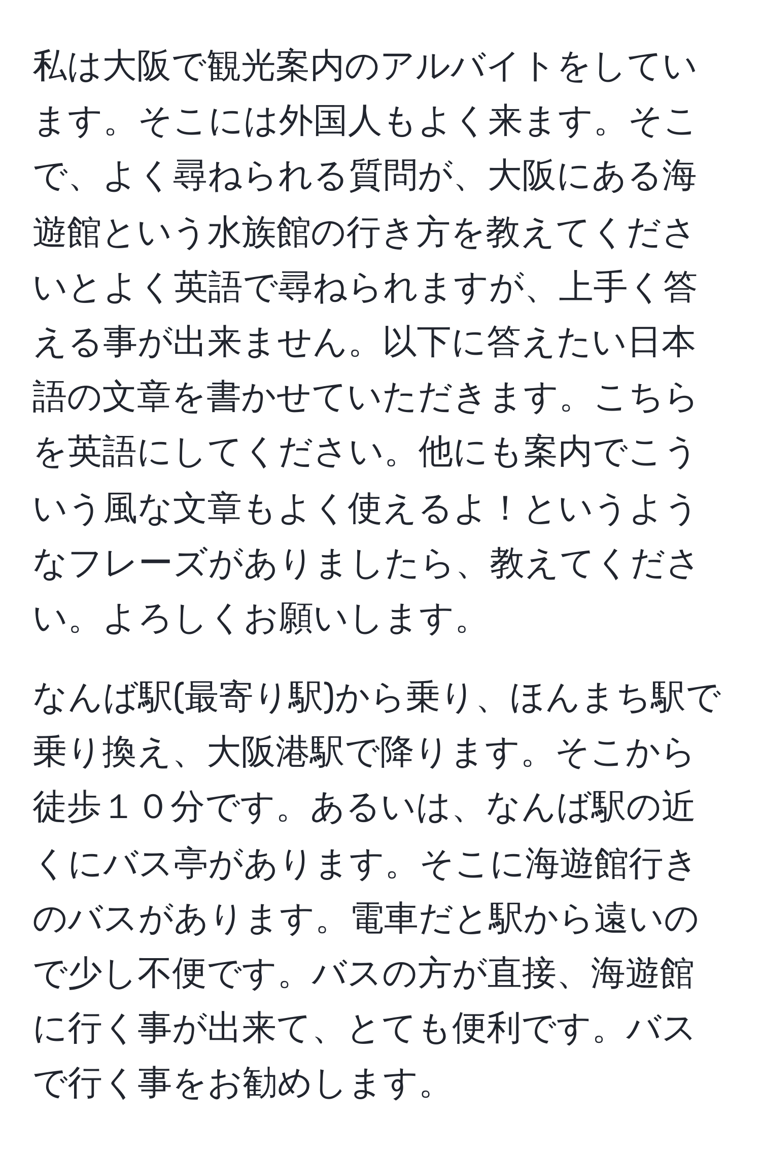 私は大阪で観光案内のアルバイトをしています。そこには外国人もよく来ます。そこで、よく尋ねられる質問が、大阪にある海遊館という水族館の行き方を教えてくださいとよく英語で尋ねられますが、上手く答える事が出来ません。以下に答えたい日本語の文章を書かせていただきます。こちらを英語にしてください。他にも案内でこういう風な文章もよく使えるよ！というようなフレーズがありましたら、教えてください。よろしくお願いします。

なんば駅(最寄り駅)から乗り、ほんまち駅で乗り換え、大阪港駅で降ります。そこから徒歩１０分です。あるいは、なんば駅の近くにバス亭があります。そこに海遊館行きのバスがあります。電車だと駅から遠いので少し不便です。バスの方が直接、海遊館に行く事が出来て、とても便利です。バスで行く事をお勧めします。