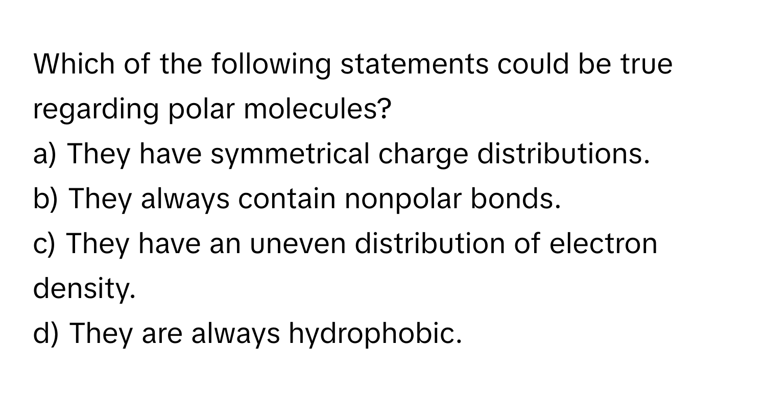 Which of the following statements could be true regarding polar molecules?

a) They have symmetrical charge distributions. 
b) They always contain nonpolar bonds. 
c) They have an uneven distribution of electron density. 
d) They are always hydrophobic.