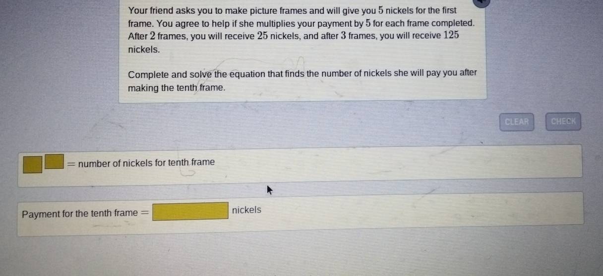 Your friend asks you to make picture frames and will give you 5 nickels for the first 
frame. You agree to help if she multiplies your payment by 5 for each frame completed. 
After 2 frames, you will receive 25 nickels, and after 3 frames, you will receive 125
nickels. 
Complete and solve the equation that finds the number of nickels she will pay you after 
making the tenth frame. 
CLEAR CHECK
□ □ number of nickels for tenth frame 
Payment for the tenth frame =  1/2 S)= 3/4 -1 2/3 )= 3/4   2/5  nickels