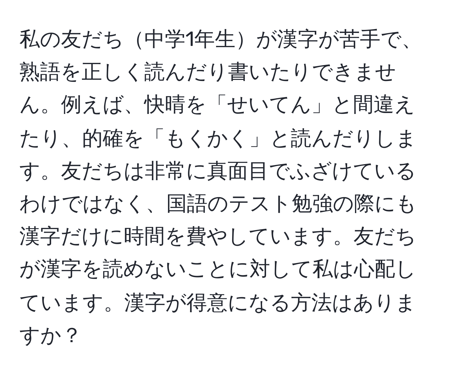 私の友だち中学1年生が漢字が苦手で、熟語を正しく読んだり書いたりできません。例えば、快晴を「せいてん」と間違えたり、的確を「もくかく」と読んだりします。友だちは非常に真面目でふざけているわけではなく、国語のテスト勉強の際にも漢字だけに時間を費やしています。友だちが漢字を読めないことに対して私は心配しています。漢字が得意になる方法はありますか？