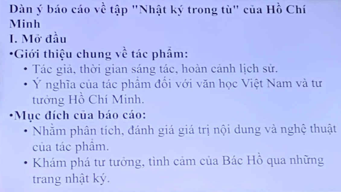 Dàn ý báo cáo về tập "Nhật ký trong tù" của Hồ Chí 
Minh 
I. Mở đầu 
*Giới thiệu chung về tác phẩm: 
Tác giả, thời gian sáng tác, hoàn cảnh lịch sử. 
Ý nghĩa của tác phâm đổi với văn học Việt Nam và tư 
tưởng Hồ Chí Minh. 
*Mục đích của báo cáo: 
Nhằm phân tích, đánh giá giá trị nội dung và nghệ thuật 
của tác phâm. 
Khám phá tư tưởng, tình cảm của Bác Hồ qua những 
trang nhật ký.