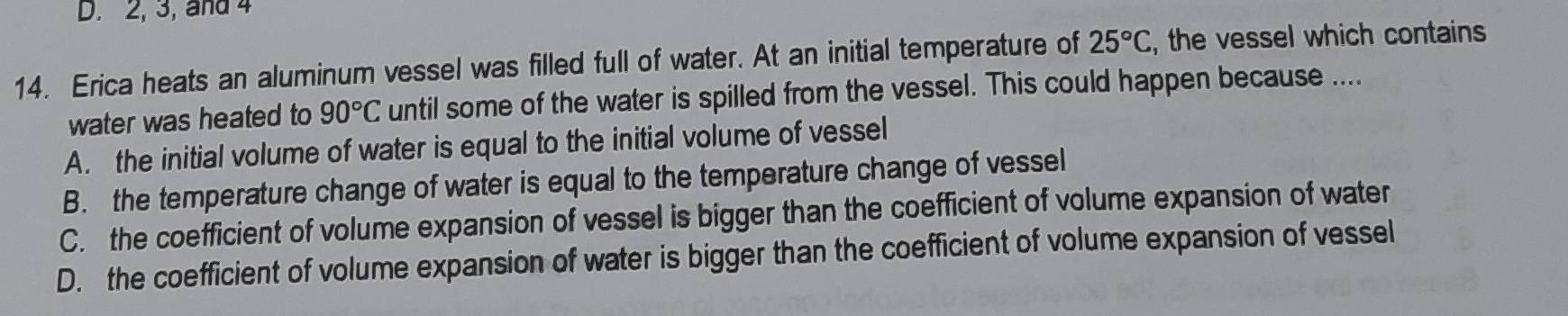 2, 3, and 4
14. Erica heats an aluminum vessel was filled full of water. At an initial temperature of 25°C , the vessel which contains
water was heated to 90°C until some of the water is spilled from the vessel. This could happen because ....
A. the initial volume of water is equal to the initial volume of vessel
B. the temperature change of water is equal to the temperature change of vessel
C. the coefficient of volume expansion of vessel is bigger than the coefficient of volume expansion of water
D. the coefficient of volume expansion of water is bigger than the coefficient of volume expansion of vessel