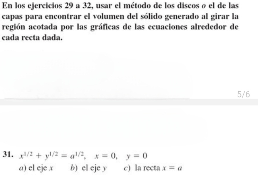 En los ejercicios 29 a 32, usar el método de los discos ø el de las
capas para encontrar el volumen del sólido generado al girar la
región acotada por las gráficas de las ecuaciones alrededor de
cada recta dada.
5/6
31. x^(1/2)+y^(1/2)=a^(1/2), x=0, y=0
a) el eje x b) el eje y c) la recta x=a