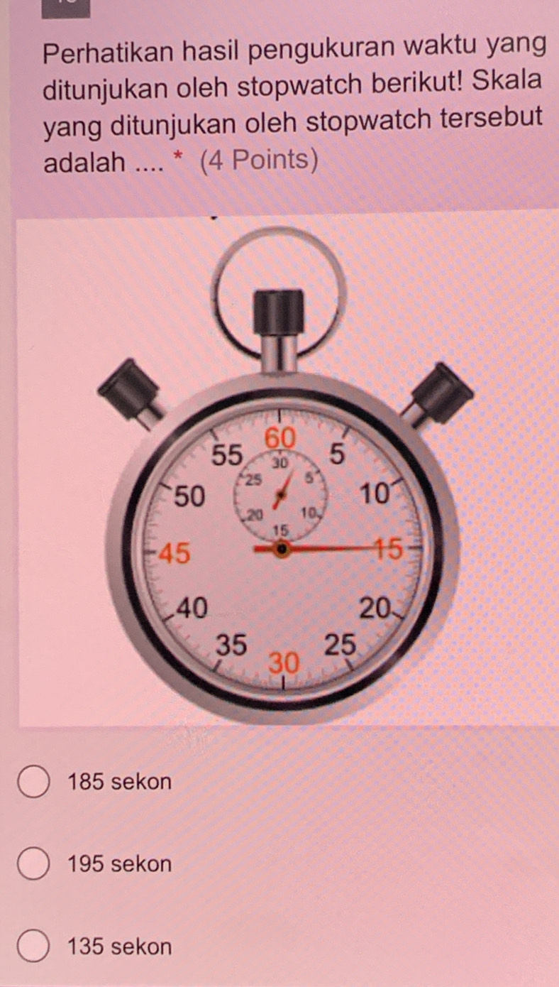 Perhatikan hasil pengukuran waktu yang
ditunjukan oleh stopwatch berikut! Skala
yang ditunjukan oleh stopwatch tersebut
adalah .... * (4 Points)
185 sekon
195 sekon
135 sekon