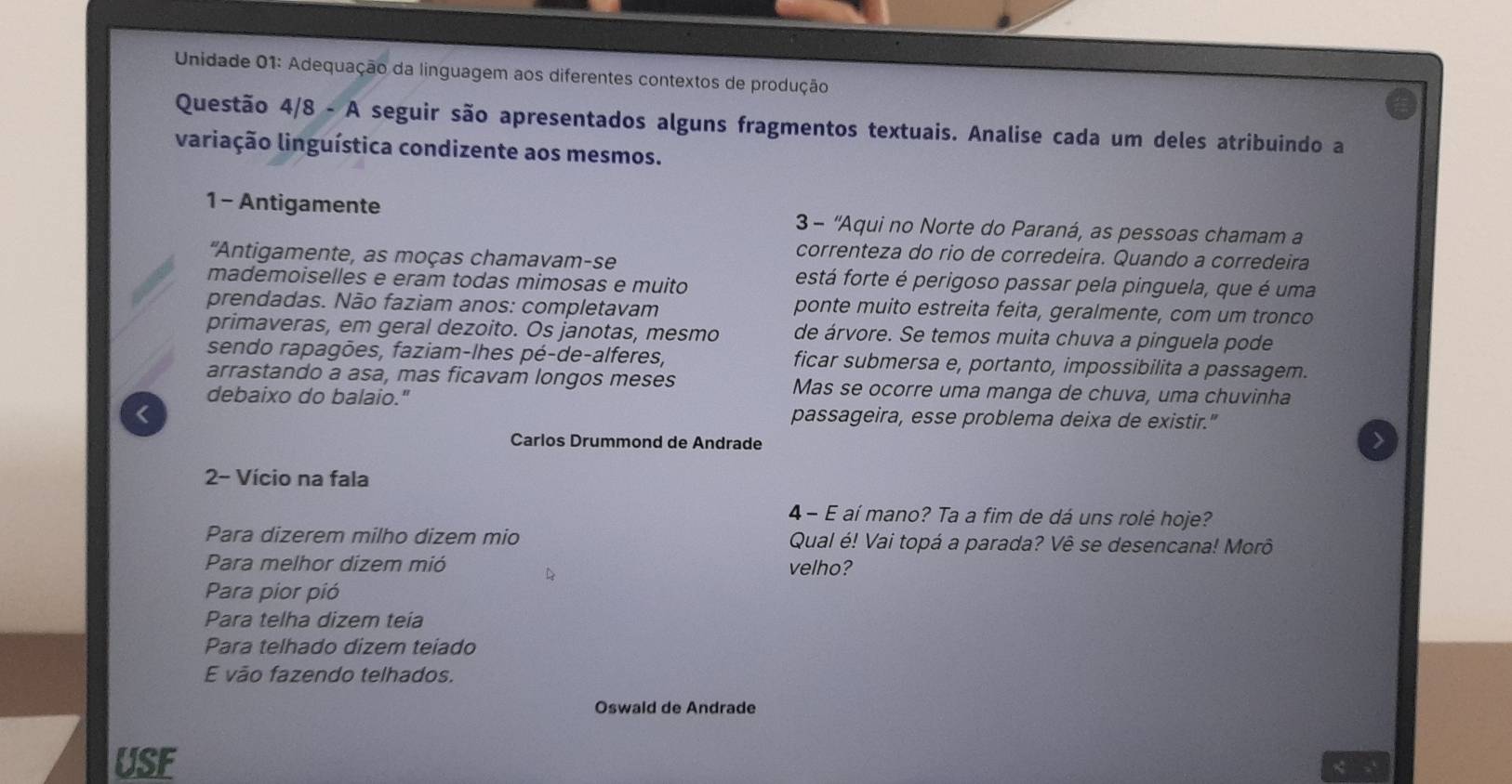 Unidade 01: Adequação da linguagem aos diferentes contextos de produção 
Questão 4/8 - A seguir são apresentados alguns fragmentos textuais. Analise cada um deles atribuindo a 
variação linguística condizente aos mesmos. 
1 - Antigamente 3 - ''Aqui no Norte do Paraná, as pessoas chamam a 
correnteza do rio de corredeira. Quando a corredeira 
'Antigamente, as moças chamavam-se está forte é perigoso passar pela pinguela, que é uma 
mademoiselles e eram todas mimosas e muito 
prendadas. Não faziam anos: completavam ponte muito estreita feita, geralmente, com um tronco 
primaveras, em geral dezoito. Os janotas, mesmo de árvore. Se temos muita chuva a pinguela pode 
sendo rapagões, faziam-lhes pé-de-alferes, ficar submersa e, portanto, impossibilita a passagem. 
arrastando a asa, mas ficavam longos meses Mas se ocorre uma manga de chuva, uma chuvinha 
debaixo do balaio." 
< 
passageira, esse problema deixa de existir." 
Carlos Drummond de Andrade 
> 
2- Vício na fala 
4 - E aí mano? Ta a fim de dá uns rolé hoje? 
Para dizerem milho dizem mio Qual é! Vai topá a parada? Vê se desencana! Morô 
Para melhor dizem mió velho? 
Para pior pió 
Para telha dizem teia 
Para telhado dizem teiado 
E vão fazendo telhados. 
Oswald de Andrade 
USF