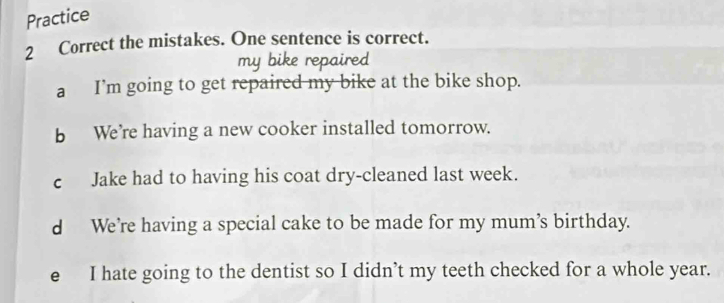 Practice
2 Correct the mistakes. One sentence is correct.
my bike repaired
a I’m going to get repaired my bike at the bike shop.
b We’re having a new cooker installed tomorrow.
c Jake had to having his coat dry-cleaned last week.
d We’re having a special cake to be made for my mum’s birthday.
e I hate going to the dentist so I didn’t my teeth checked for a whole year.