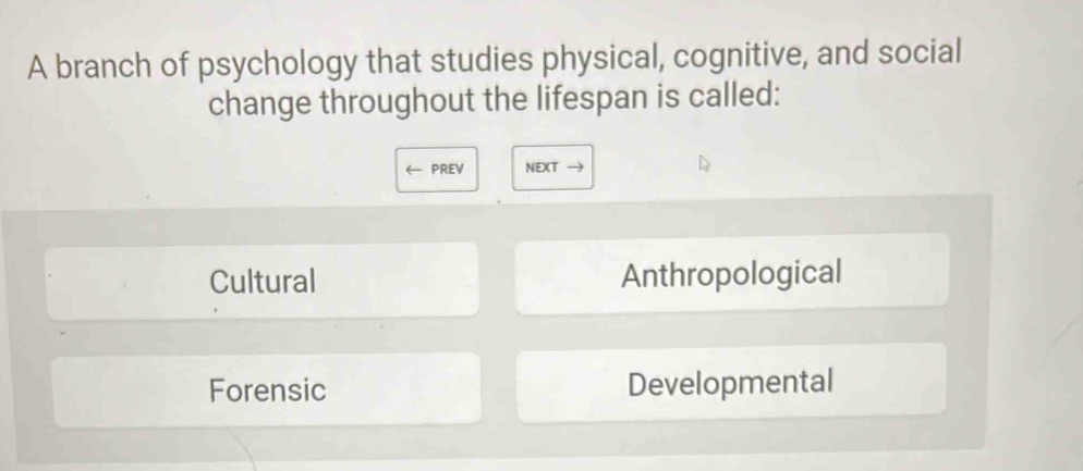 A branch of psychology that studies physical, cognitive, and social
change throughout the lifespan is called:
← PREV NEXT →
Cultural Anthropological
Forensic Developmental