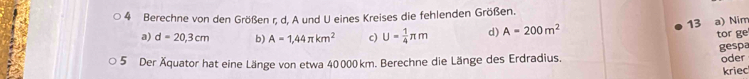 Berechne von den Größen r, d, A und U eines Kreises die fehlenden Größen. 
a) d=20,3cm b) A=1,44π km^2 c) U= 1/4 π m d) A=200m^2
13 a) Nim 
tor ge 
gespa 
5 Der Äquator hat eine Länge von etwa 40000 km. Berechne die Länge des Erdradius. 
oder 
kriec