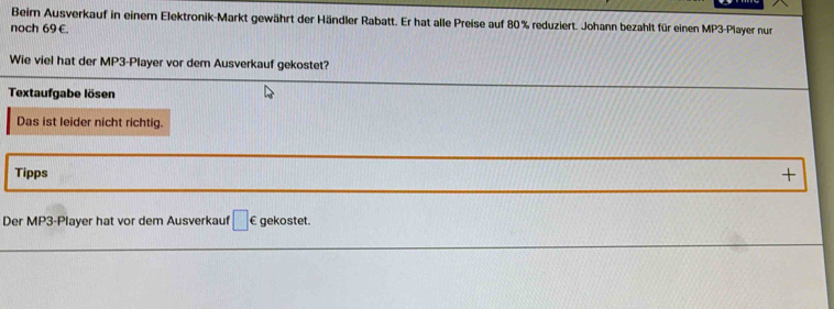 Beim Ausverkauf in einem Elektronik-Markt gewährt der Händler Rabatt. Er hat alle Preise auf 80% reduziert. Johann bezahlt für einen MP3-Player nur 
noch 69 €. 
Wie viel hat der MP3-Player vor dem Ausverkauf gekostet? 
Textaufgabe lösen 
Das ist leider nicht richtig. 
Tipps + 
Der MP3-Player hat vor dem Ausverkauf □ . a gekostet.