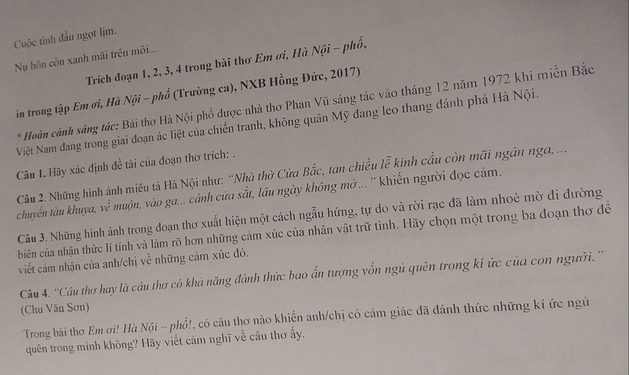 Cuộc tình đầu ngọt lịm.
Nụ hôn còn xanh mãi trên môi...
Trích đoạn 1, 2, 3, 4 trong bài thơ Em ơi, Hà Nội - phố,
in trong tập Em ơi, Hà Nội - phố (Trường ca), NXB Hồng Đức, 2017)
* Hoàn cảnh sáng tác: Bài thơ Hà Nội phố được nhà thơ Phan Vũ sáng tác vào tháng 12 năm 1972 khi miền Bắc
Việt Nam đang trong giai đoạn ác liệt của chiến tranh, không quân Mỹ đang leo thang đánh phá Hà Nội.
Câu 1. Hãy xác định đề tài của đoạn thơ trích: .
Câu 2. Những hình ảnh miêu tả Hà Nội như: “Nhà thờ Cửa Bắc, tan chiều lễ kinh cầu còn mãi ngân nga, ...
chuyển tàu khuya, về muộn, vào ga... cánh cửa sắt, lâu ngày không mở... '' khiến người đọc cảm.
Câu 3. Những hình ảnh trong đoạn thơ xuất hiện một cách ngẫu hứng, tự do và rời rạc đã làm nhoè mờ đi đường
biên của nhận thức lí tính và làm rõ hơn những cảm xúc của nhân vật trữ tình. Hãy chọn một trong ba đoạn thơ để
viết cảm nhận của anh/chị về những cảm xúc đó.
Câu 4. ''Cầu thơ hay là cầu thơ có khả năng đánh thức bao ấn tượng vốn ngủ quên trong kí ức của con người. ''
(Chu Văn Sơn)
Trong bài thơ Em ơi! Hà Nội - phổ!, có câu thơ nào khiến anh/chị có cảm giác đã đánh thức những kí ức ngủ
quên trong mình không? Hãy viết cảm nghĩ về câu thơ ấy.