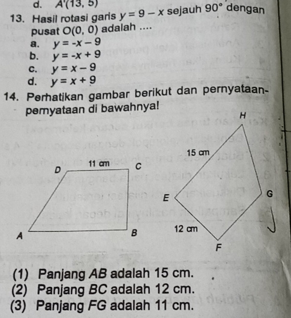 d. A'(13,5)
13. Hasil rotasi garis y=9-x sejauh 90° dengan
pusat O(0,0) adalah ....
a. y=-x-9
b. y=-x+9
C. y=x-9
d. y=x+9
14. Perhatikan gambar berikut dan pernyataan-
pemyataan di bawahnya!
(1) Panjang AB adalah 15 cm.
(2) Panjang BC adalah 12 cm.
(3) Panjang FG adalah 11 cm.