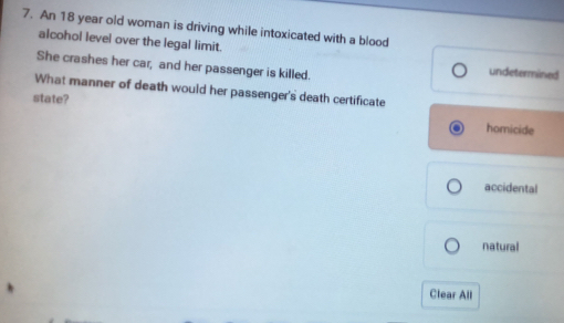 An 18 year old woman is driving while intoxicated with a blood 
alcohol level over the legal limit. undetermined 
She crashes her car, and her passenger is killed. 
What manner of death would her passenger's death certificate 
state? homicide 
accidental 
natural 
Clear All