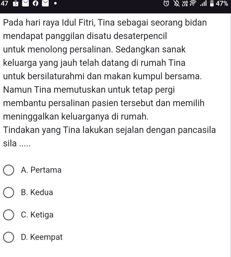 Pada hari raya Idul Fitri, Tina sebagai seorang bidan
mendapat panggilan disatu desaterpencil
untuk menolong persalinan. Sedangkan sanak
keluarga yang jauh telah datang di rumah Tina
untuk bersilaturahmi dan makan kumpul bersama.
Namun Tina memutuskan untuk tetap pergi
membantu persalinan pasien tersebut dan memilih
meninggalkan keluarganya di rumah.
Tindakan yang Tina lakukan sejalan dengan pancasila
sila .....
A. Pertama
B. Kedua
C. Ketiga
D. Keempat