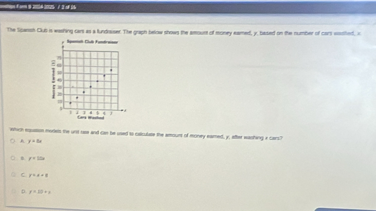 a s ame 20114-2025 / 2 of 16
The Spansh Club is washing cars as a fundraser. The graph below shows the amoust of money eamed, y, based on the number of cars wasited, x
Sqemioh Clubb Fundraioer

.
.
i 22
m
.
1 2 4 4 1 ,
Cars Washed
Which equation models the unit rase and can be used to calculate the amount of money earred, y, after washing x cars?
A y=8x
B y=10x
C y=x+8
D. y=10+x