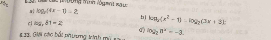 ước 
6,32. Giải các phường trình lôgarit sau: 
a) log _3(4x-1)=2; 
b) log _2(x^2-1)=log _2(3x+3); 
c) log _x81=2; 
d) log _28^x=-3. 
6.33. Giải các bất phương trình mũ sau