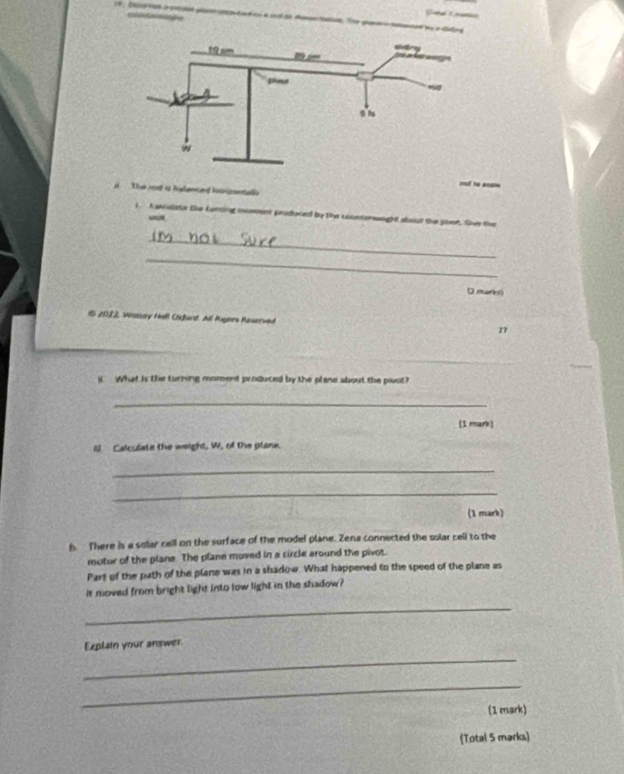 Sn 
a The red is halenaed hnnmntall 
i. Aandate the Lurring cument produved by the coieterwaught sbout the pver. the the 
_ 
_ 
D narlesi 
16 2012, Wsisay Hill Codard All Rgars Raserved 27
i. What is the turning moment produced by the plane about the pivst? 
_ 
(1 mark) 
() Calculate the weight, W, of the plane. 
_ 
_ 
(1 mark) 
b. There is a solar cell on the surface of the model plane. Zena connected the solar cell to the 
motur of the plane. The plane moved in a circle around the pivot. 
Part of the path of the plane was in a shadow. What happened to the speed of the plane as 
it moved from bright light into low light in the shadow? 
_ 
Explain your answer. 
_ 
_ 
(1 mark) 
(Total 5 marks)