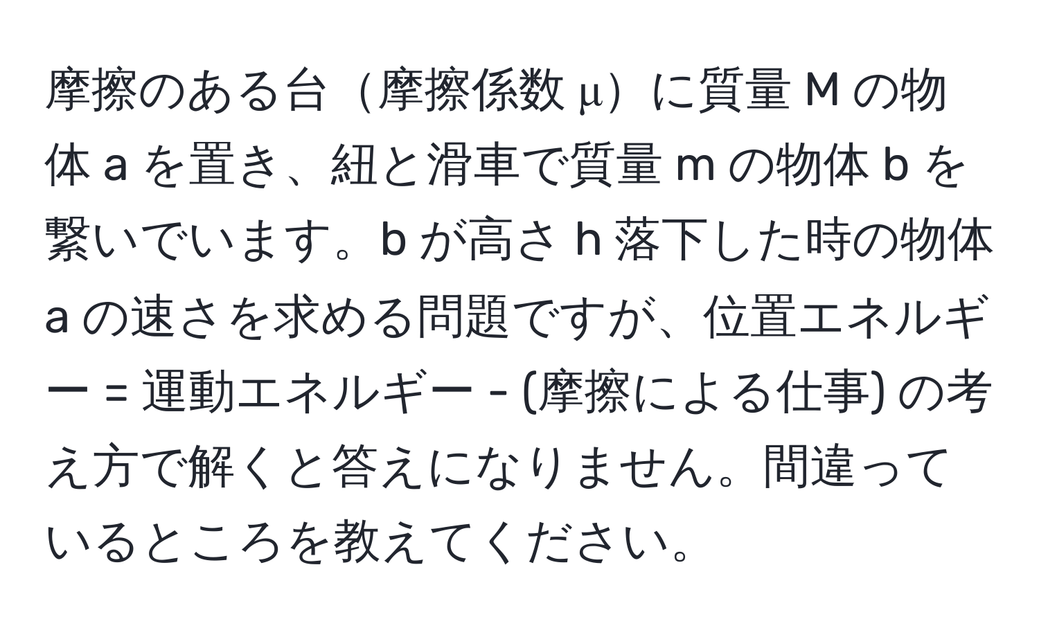 摩擦のある台摩擦係数 μに質量 M の物体 a を置き、紐と滑車で質量 m の物体 b を繋いでいます。b が高さ h 落下した時の物体 a の速さを求める問題ですが、位置エネルギー = 運動エネルギー - (摩擦による仕事) の考え方で解くと答えになりません。間違っているところを教えてください。