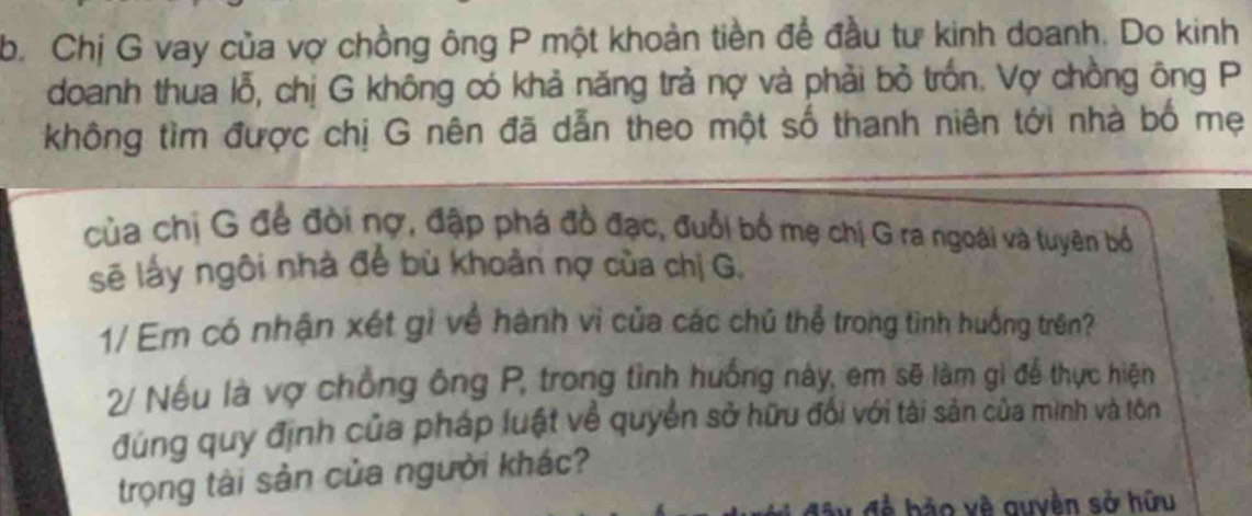 Chị G vay của vợ chồng ông P một khoản tiền để đầu tư kinh doanh. Do kinh 
doanh thua lỗ, chị G không có khả năng trả nợ và phải bỏ trốn. Vợ chồng ông P 
không tìm được chị G nên đã dẫn theo một số thanh niên tới nhà bố mẹ 
của chị G để đòi nợ, đập phá đồ đạc, đuổi bố mẹ chị G ra ngoài và tuyên bố 
sẽ lấy ngôi nhà để bù khoản nợ của chị G, 
1/ Em có nhận xét gỉ về hành vi của các chủ thể trong tình huống trên? 
2/ Nếu là vợ chồng ông P, trong tình huống này, em sẽ làm gì để thực hiện 
đúng quy định của pháp luật về quyền sở hữu đối với tài sản của mình và tôn 
trọng tài sản của người khác? 
đề bảo về quyền sở hữu