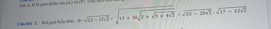 Gọi A, B là giao điểm của (dị) và (P) .Tỉnh điện tíc 
Câu hỏi 2 : Rút gọn biểu thức : B=sqrt(22-12sqrt 2)+sqrt(13+30sqrt 2+sqrt 9+4sqrt 2)+sqrt(33-20sqrt 2)-sqrt(17-12sqrt 2)