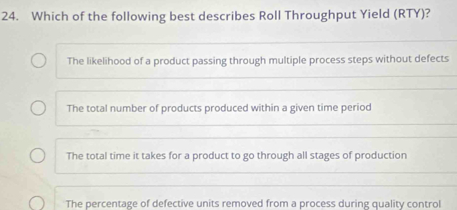 Which of the following best describes Roll Throughput Yield (RTY)?
The likelihood of a product passing through multiple process steps without defects
The total number of products produced within a given time period
The total time it takes for a product to go through all stages of production
The percentage of defective units removed from a process during quality control