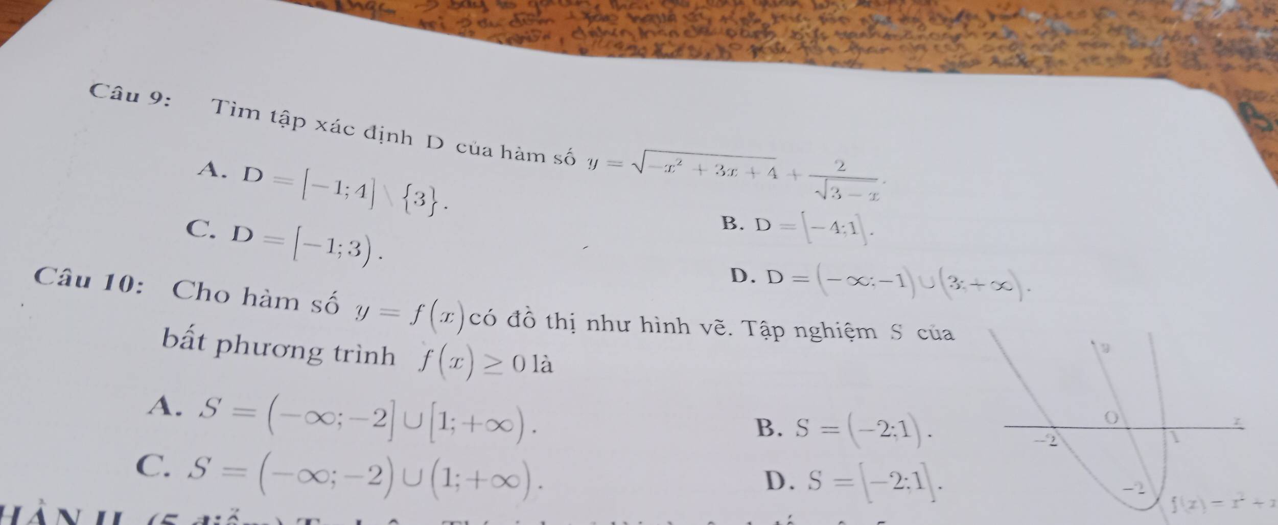 Tìm tập xác định D của hàm số y=sqrt(-x^2+3x+4)+ 2/sqrt(3-x) .
A. D=[-1;4] 3.
C. D=[-1;3).
B. D=[-4;1].
D. D=(-∈fty ;-1)∪ (3;+∈fty ). 
Câu 10: Cho hàm số y=f(x) có đồ thị như hình vẽ. Tập nghiệm S của
bất phương trình f(x)≥ 01dot a
A. S=(-∈fty ;-2]∪ [1;+∈fty ).
B. S=(-2;1).
C. S=(-∈fty ;-2)∪ (1;+∈fty ).
D. S=[-2;1].
f(x)=x^2+x