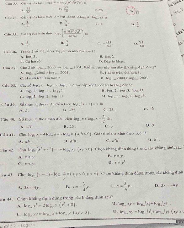 Cầu 33. Giả trị của biểu thức P=log _a(a^3sqrt(a)sqrt[3](a)) là
ác  biể u
A.  53/30 . B.  37/10  C. 20 D.  1/15  3 log5
Câu 34. Giá trị của biểu thức A=log _32.log _43.log _34 log _10 15 là
A.  1/2  B.  3/4 . C. 1 D.  1/4 
Câu 35. Giá trị của biểu thức log _5( a^3sqrt[3](a^2)sqrt[5](a^3)/sqrt(a)sqrt[3](a) )la
các
A.  1/5 . B.  3/4  C. - 211/60  D.  91/60  êu
Câu 36. Trong 2 số log _32 và log _23 , số nào lớn hơn 1?
A. log _23. B. log, 2 .
C. Cả hai số D. Dấp ân khác
Câu 37. Cho 2 số log 2000 và log _20002001 1. Khảng định nào sau đây là khảng định đủng?
A. log _·s 2000>log _>·s 2001 B. Hai số trên nhỏ hơn 1.
C. Hai số trên lớn hơn 2. D. log _10002000≥ log _2000 _ 2001
Câu 38. Các số log 2  log 3,log _311 được sắp xếp theo thứ tự tăng dẫn là
A. log _32,. log , I l log _23. B. log _32,log _23,log _311
C. log _23 log, 2. log _311 D. log _311,log _32,log _23
Câu 39, Số thực x thoa mãn điều kiện log (x+2)=3 là
A. 5 . B. -25 C. 25 . D. -3 .
Câu 40, Số thực x thỏa mãn điều kiện log _3x+log _9x= 3/2  là :
A. -3 B. 25 . C. 3 . D. 9 .
Câu 41. Cho log _3x=4log _3a+7log _3b(a,b>0) Giá trị của x tính theo a, b là
A. ab . B. a^4b. C. a^4b^7. D. b^7.
Câu 42, Cho log _2(x^2+y^2)=1+log _2xy(xy>0) Chọn khẳng định đúng trong các khẳng định sau ''
B.
A. x>y. x=y.
C. x
D. x=y^2.
Câu 43. Cho log _ 1/4 (y-x)-log _4 1/y =1(y>0,y>x). Chọn khẳng định đủng trong các khẳng định
A. 3x=4y B, x=- 3/4 y. C. x= 3/4 y. D. 3x=-4y.
âu 44. Chọn khắng định đúng trong các khăng định sau?
A. log _ax^2=2log _ax(x^2>0). B. log _axy=log _a|x|+log _a|y|.
C. log _axy=log _ax+log _ay(xy>0). D. log _a,xy=log _a|x|+log _a|y|(xy>0
ª 3.2 - Logarit