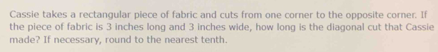 Cassie takes a rectangular piece of fabric and cuts from one corner to the opposite corner. If 
the piece of fabric is 3 inches long and 3 inches wide, how long is the diagonal cut that Cassie 
made? If necessary, round to the nearest tenth.