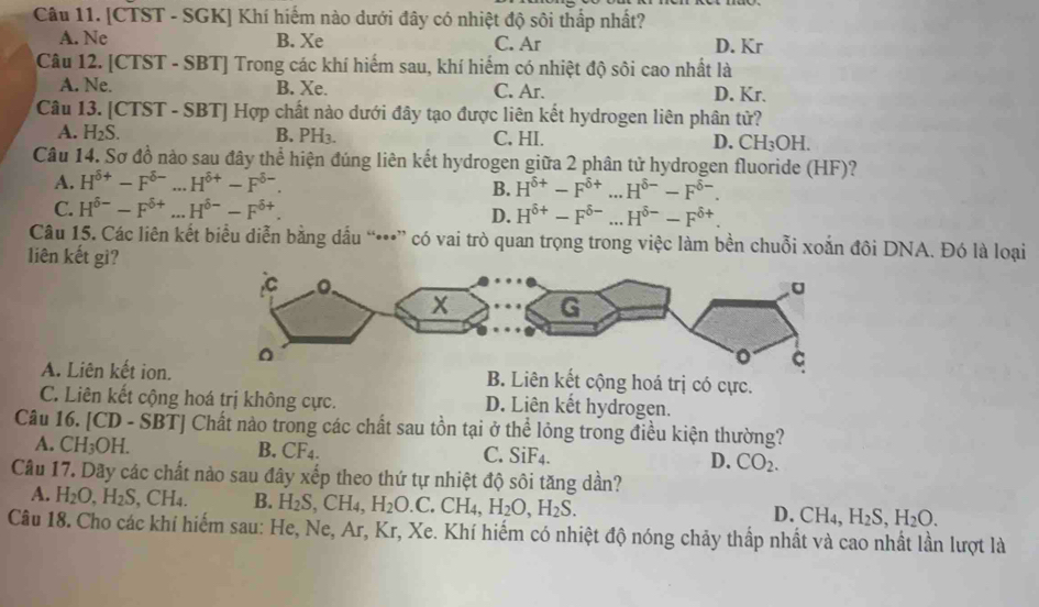 [CTST - SGK] Khí hiếm nào dưới đây có nhiệt độ sôi thấp nhất?
A. Ne B. Xe C. Ar D. Kr
Câu 12. [CTST - SBT] Trong các khí hiếm sau, khí hiếm có nhiệt độ sôi cao nhất là
A. Ne. B. Xe. C. Ar. D. Kr.
Câu 13. [CTST - SBT] Hợp chất nào dưới đây tạo được liên kết hydrogen liên phân tử?
A. H_2S. B. PH₃. C. HI. D. CH_3OH.
Câu 14. Sơ đồ nào sau đây thể hiện đúng liên kết hydrogen giữa 2 phân tử hydrogen fluoride (HF)?
A. H^(delta +)-F^(delta -)...H^(delta +)-F^(delta -).
B. H^(6+)-F^(6+)...H^(6-)-F^(6-).
C. H^(delta -)-F^(delta +)...H^(delta -)-F^(delta +). D. H^(6+)-F^(6-)...H^(6-)-F^(6+).
Câu 15. Các liên kết biểu diễn bằng dấu “•••” có vai trò quan trọng trong việc làm bền chuỗi xoắn đôi DNA. Đó là loại
liên kết gi?
A. Liên kết ion.t cộng hoá trị có cực.
C. Liên kết cộng hoá trị không cực. D. Liên kết hydrogen.
Câu 16. [CD - SBT] Chất nào trong các chất sau tồn tại ở thể lỏng trong điều kiện thường?
B. CF_4.
A. CH_3OH. C. SiF4. D. CO_2.
Câu 17. Dãy các chất nào sau đây xếp theo thứ tự nhiệt độ sôi tăng dần?
A. H_2O,H_2S, CH_4 B. H_2S,CH_4,H_2O.C.CH_4,H_2O,H_2S. CH_4,H_2S,H_2O.
D.
Câu 18. Cho các khí hiếm sau: He, Ne, Ar, Kr, Xe. Khí hiếm có nhiệt độ nóng chảy thấp nhất và cao nhất lần lượt là