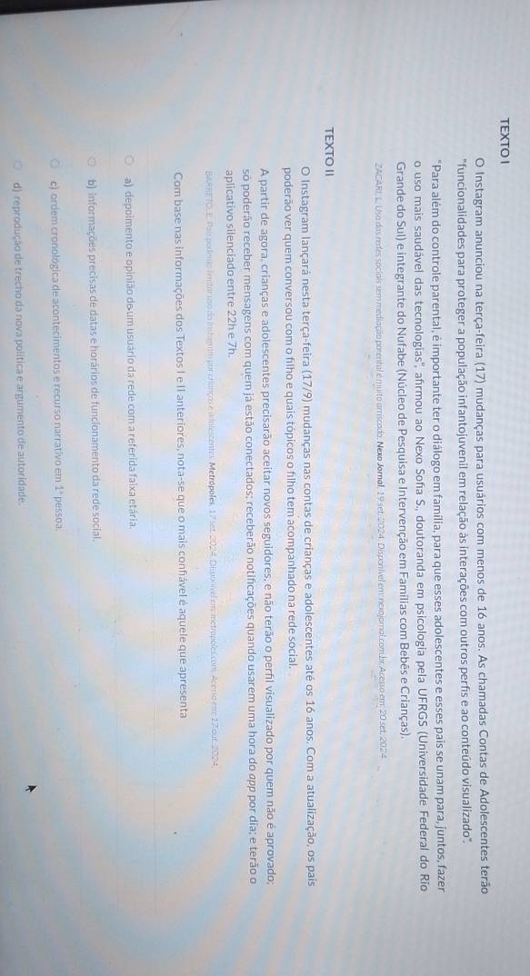 TEXTO I
O Instagram anunciou na terça-feira (17) mudanças para usuários com menos de 16 anos. As chamadas Contas de Adolescentes terão
"funcionalidades para proteger a população infantojuvenil em relação às interações com outros perfis e ao conteúdo visualizado".
"Para além do controle parental, é importante ter o diálogo em família, para que esses adolescentes e esses pais se unam para, juntos, fazer
o uso mais saudável das tecnologias'', afrmou ao Nexo Soña S., doutoranda em psicologia pela UFRGS (Universidade Federal do Rio
Grande do Sul) e integrante do Nufabe (Núcleo de Pesquisa e Intervenção em Famílias com Bebês e Crianças).
ZACARI, L. Uso das redes sociais sem mediação porental é muito arriscado. Nexo Jornal, 19 set. 2024. Disponível em: nexojornal com.br. Acesso em: 20 set. 2024
TEXTO II
O Instagram lançará nesta terça-feira (17/9) mudanças nas contas de crianças e adolescentes até os 16 anos. Com a atualização, os pais
poderão ver quem conversou com o filho e quais tópicos o filho tem acompanhado na rede social.
A partir de agora, crianças e adolescentes precisarão aceitar novos seguidores, e não terão o perfl visualizado por quem não é aprovado;
só poderão receber mensagens com quem já estão conectados; receberão notificações quando usarem uma hora do app por dia; e terão o
aplicativo silenciado entre 22h e 7h.
BARRETO. E. Pais podento limitar uso do instagram por cranças e adilescentes. Metrópoles, 17 set. 2024. DEsponível em metropoles.com. Acesso em 17 our. 2024,
Com base nas informações dos Textos I e II anteriores, nota-se que o mais confiável é aquele que apresenta
a) depoimento e opinião de um usuário da rede com a referida faixa etária.
b) informações precisas de datas e horários de funcionamento da rede social.
c) ordem cronológica de acontecimentos e recurso narrativo em 1 pessoa.
d) reprodução de trecho da nova política e argumento de autoridade.