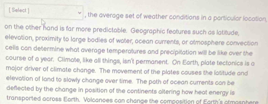 [ Select ] , the average set of weather conditions in a particular location, 
on the other hand is far more predictable. Geographic features such as latitude, 
elevation, proximity to large bodies of water, ocean currents, or atmosphere convection 
cells can determine what average temperatures and precipitation will be like over the 
course of a year. Climate, like all things, isn’t permanent. On Earth, plate tectonics is a 
major driver of climate change. The movement of the plates causes the latitude and 
elevation of land to slowly change over time. The path of ocean currents can be 
deflected by the change in position of the continents altering how heat energy is 
transported across Earth. Volcanoes can change the composition of Earth's atmosphere