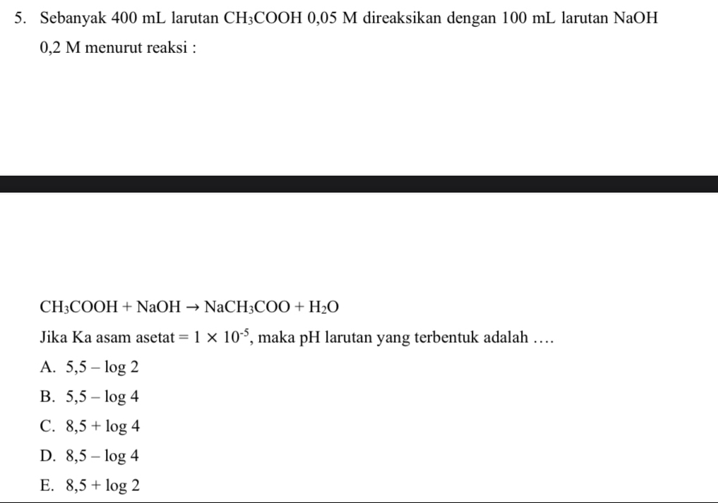 Sebanyak 400 mL larutan C H₃COOH 0,05 M direaksikan dengan 100 mL larutan NaOH
0,2 M menurut reaksi :
CH_3COOH+NaOHto NaCH_3COO+H_2O
Jika Ka asam asetat =1* 10^(-5) , maka pH larutan yang terbentuk adalah …
A. 5,5-log 2
B. 5,5-log 4
C. 8,5+log 4
D. 8,5-log 4
E. 8,5+log 2