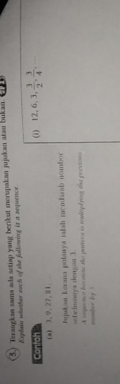 5.) Terangkan sama ada setiap yang berikut merupakan jujukan atau bukan. 
Explain whether each of the following is a sequence 
Contoh (i) 12, 6, 3,  3/2 ,  3/4 ,... 
(a) 3, 9, 27, 81. 
Jujukan keran polanya jalah mendarab nombor 
aebehnnya dengan 3
A sequence because the pattern is multiplying the previons 
number by 3