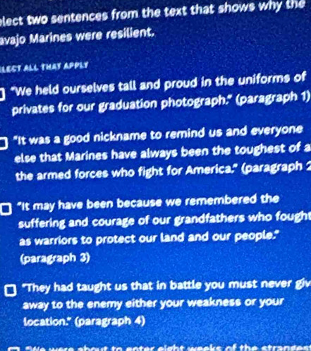 lect two sentences from the text that shows why the 
avajo Marines were resilient. 
Ilect all that apply 
] "We held ourselves tall and proud in the uniforms of 
privates for our graduation photograph." (paragraph 1) 
"It was a good nickname to remind us and everyone 
else that Marines have always been the toughest of a 
the armed forces who fight for America," (paragraph 2 
1 "It may have been because we remembered the 
suffering and courage of our grandfathers who fought 
as warriors to protect our land and our people." 
(paragraph 3) 
"They had taught us that in battle you must never giv 
away to the enemy either your weakness or your 
location." (paragraph 4) 
S e were about to enter eight weeks of the strande s