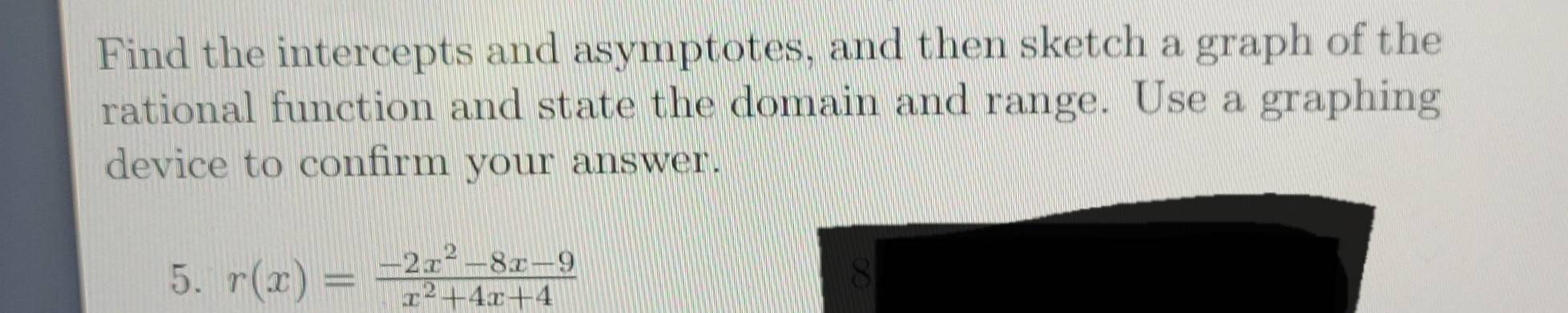 Find the intercepts and asymptotes, and then sketch a graph of the 
rational function and state the domain and range. Use a graphing 
device to confirm your answer. 
5. r(x)= (-2x^2-8x-9)/x^2+4x+4 
8