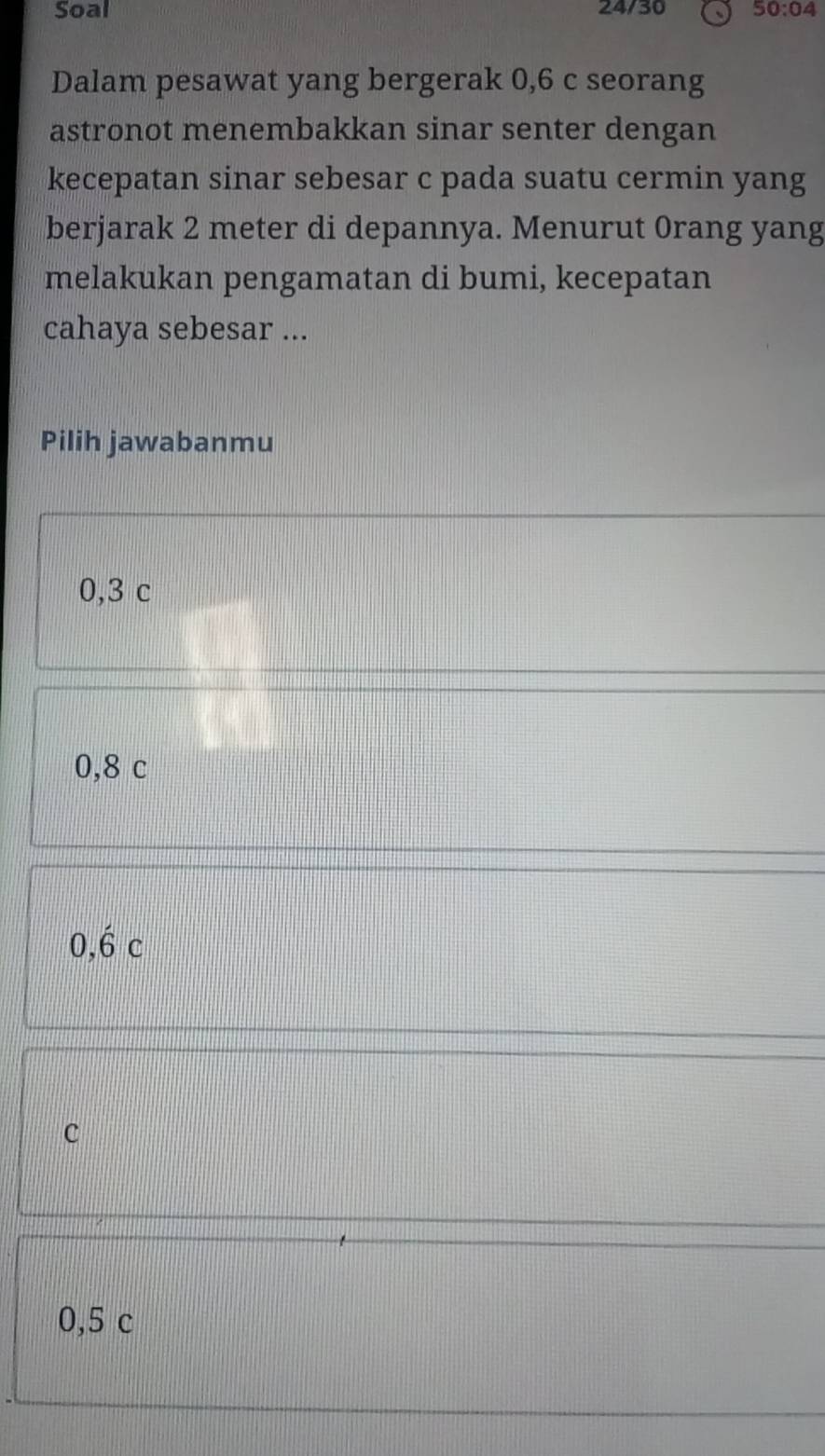 Soal 24/30 50:04 
Dalam pesawat yang bergerak 0,6 c seorang
astronot menembakkan sinar senter dengan
kecepatan sinar sebesar c pada suatu cermin yang
berjarak 2 meter di depannya. Menurut 0rang yang
melakukan pengamatan di bumi, kecepatan
cahaya sebesar ...
Pilih jawabanmu
0,3 c
0,8 c
0,hat 6c
C
0,5 c