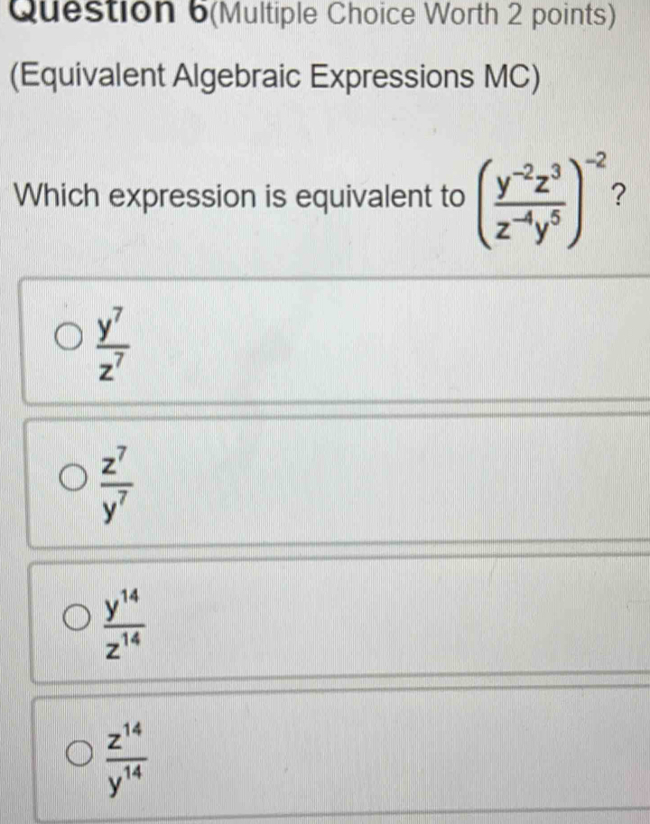 Question 6(Multiple Choice Worth 2 points)
(Equivalent Algebraic Expressions MC)
Which expression is equivalent to ( (y^(-2)z^3)/z^(-4)y^5 )^-2
 y^7/z^7 
 z^7/y^7 
 y^(14)/z^(14) 
 z^(14)/y^(14) 