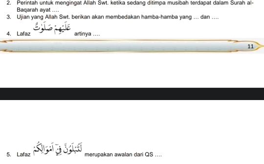 Perintah untuk mengingat Allah Swt. ketika sedang ditimpa musibah terdapat dalam Surah al- 
Baqarah ayat .... 
3. Ujian yang Allah Swt. berikan akan membedakan hamba-hamba yang ... dan … 
4. Lafaz artinya .... 
11 
5. Lafaz merupakan awalan dari QS....