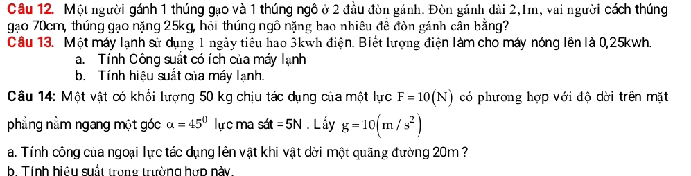 Một người gánh 1 thúng gạo và 1 thúng ngô ở 2 đầu đòn gánh. Đòn gánh dài 2, 1m, vai người cách thúng 
gạo 70cm, thúng gạo nặng 25kg, hỏi thúng ngô nặng bao nhiêu để đòn gánh cân bằng? 
Câu 13. Một máy lạnh sử dụng 1 ngày tiêu hao 3kwh điện. Biết lượng điện làm cho máy nóng lên là 0,25kwh. 
a. Tính Công suất có ích của máy lạnh 
b. Tính hiệu suất của máy lạnh. 
Câu 14: Một vật có khối lượng 50 kg chịu tác dụng của một lực F=10(N) có phương hợp với độ dời trên mặt 
phẳng nằm ngang một góc alpha =45° lực ma sát =5N. L ấy g=10(m/s^2)
a. Tính công của ngoại lực tác dụng lên vật khi vật dời một quãng đường 20m ? 
b. Tính hiệu suất trong trường hợp này.