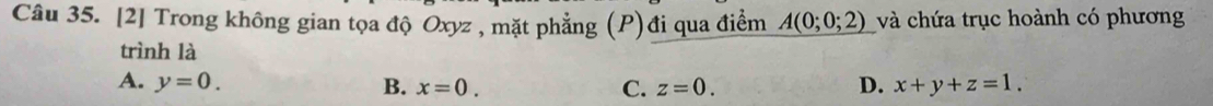 [2] Trong không gian tọa độ Oxyz , mặt phẳng (P)đi qua điểm A(0;0;2) và chứa trục hoành có phương
trình là
A. y=0. B. x=0. C. z=0. D. x+y+z=1.