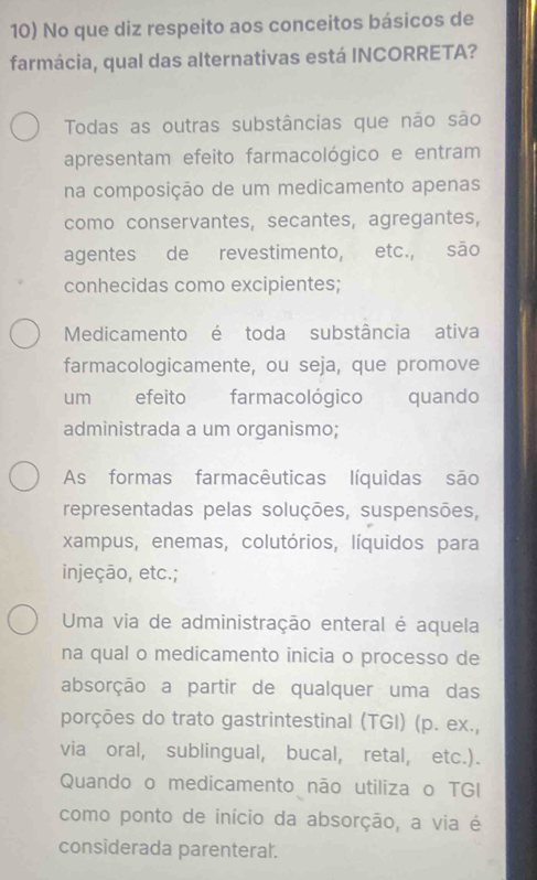 No que diz respeito aos conceitos básicos de
farmácia, qual das alternativas está INCORRETA?
Todas as outras substâncias que não são
apresentam efeito farmacológico e entram
na composição de um medicamento apenas
como conservantes, secantes, agregantes,
agentes de revestimento, etc., são
conhecidas como excipientes;
Medicamento é toda substância ativa
farmacologicamente, ou seja, que promove
um efeito farmacológico quando
administrada a um organismo;
As formas farmacêuticas líquidas são
representadas pelas soluções, suspensões,
xampus, enemas, colutórios, líquidos para
injeção, etc.;
Uma via de administração enteral é aquela
na qual o medicamento inicia o processo de
absorção a partir de qualquer uma das
porções do trato gastrintestinal (TGI) (p. ex.,
via oral, sublingual, bucal, retal, etc.).
Quando o medicamento não utiliza o TGI
como ponto de início da absorção, a via é
considerada parenteral.