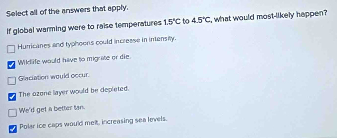 Select all of the answers that apply.
If global warming were to raise temperatures 1.5°C to 4.5°C , what would most-likely happen?
Hurricanes and typhoons could increase in intensity.
Wildlife would have to migrate or die.
Glaciation would occur.
The ozone layer would be depieted.
We'd get a better tan.
Polar ice caps would melt, increasing sea levels.