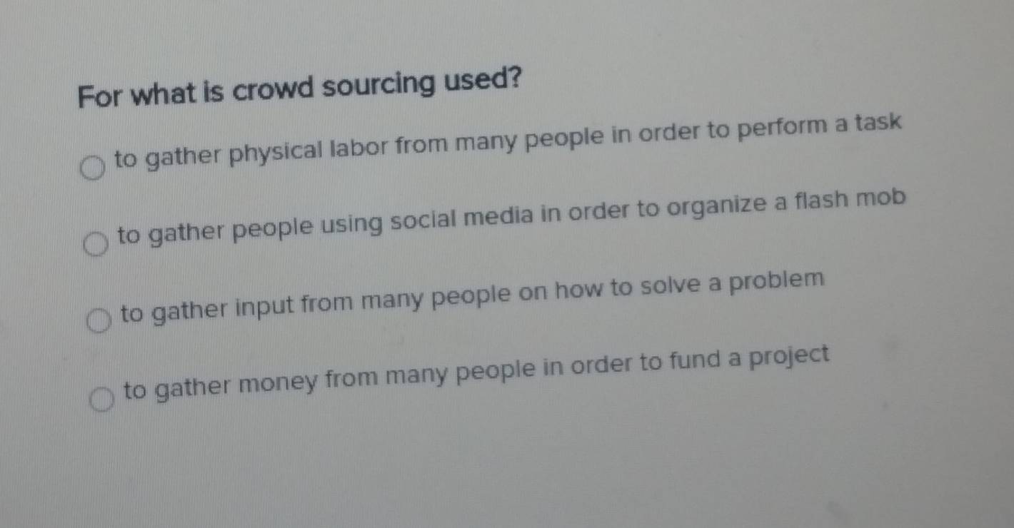 For what is crowd sourcing used?
to gather physical labor from many people in order to perform a task
to gather people using social media in order to organize a flash mob
to gather input from many people on how to solve a problem
to gather money from many people in order to fund a project