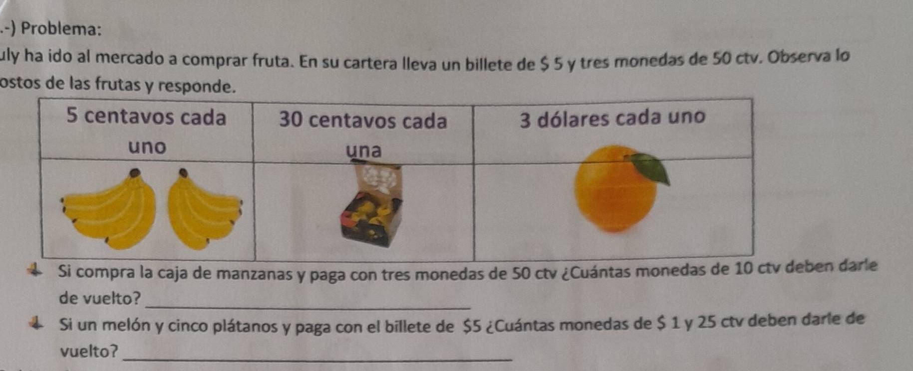 Problema: 
uly ha ido al mercado a comprar fruta. En su cartera lleva un billete de $ 5 y tres monedas de 50 ctv. Observa lo 
ostos de las frutas 
4 Si compra la caja de manzanas y paga con tres monedas de 50 ctv ¿Cuántas monedasarle 
de vuelto?_ 
Si un melón y cinco plátanos y paga con el billete de $5 ¿Cuántas monedas de $ 1 y 25 ctv deben darie de 
_ 
vuelto?